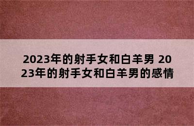 2023年的射手女和白羊男 2023年的射手女和白羊男的感情